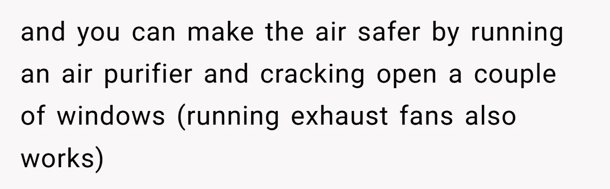 and you can make the air safer by running an air purifier and cracking open a couple of windows (running exhaust fans also works)