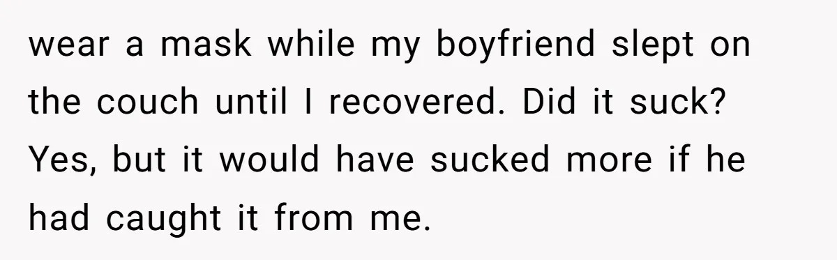 wear a mask while my boyfriend slept on the couch until I recovered. Did it suck? Yes, but it would have sucked more if he had caught it from me.