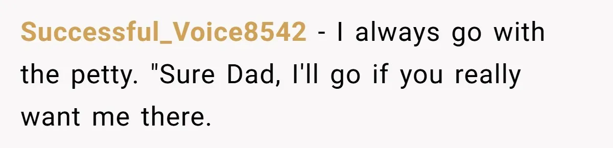 Successful_Voice8542 − I always go with the petty. "Sure Dad, I'll go if you really want me there.