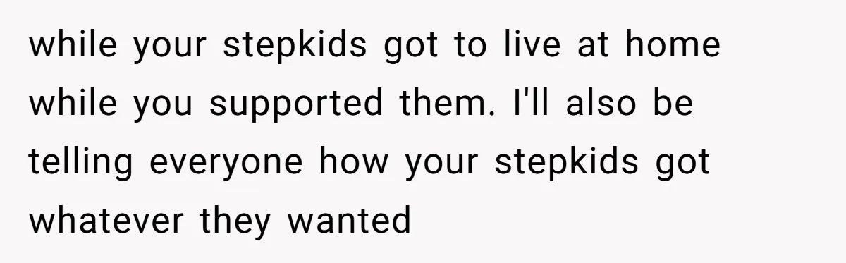 while your stepkids got to live at home while you supported them. I'll also be telling everyone how your stepkids got whatever they wanted