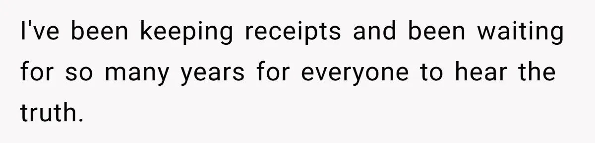 I've been keeping receipts and been waiting for so many years for everyone to hear the truth.