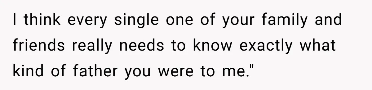 I think every single one of your family and friends really needs to know exactly what kind of father you were to me."