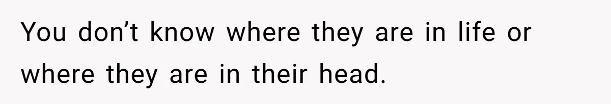 You don’t know where they are in life or where they are in their head.