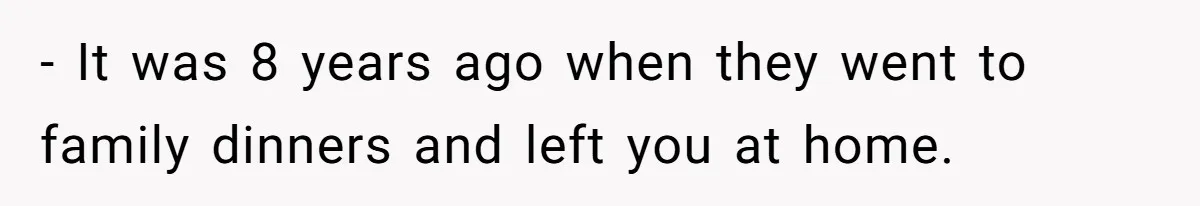 - It was 8 years ago when they went to family dinners and left you at home.