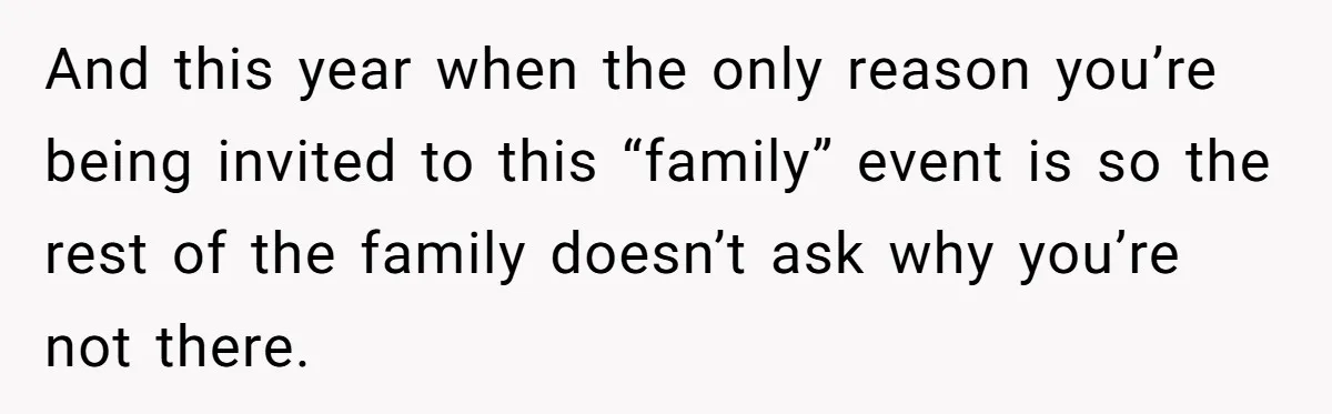 And this year when the only reason you’re being invited to this “family” event is so the rest of the family doesn’t ask why you’re not there.
