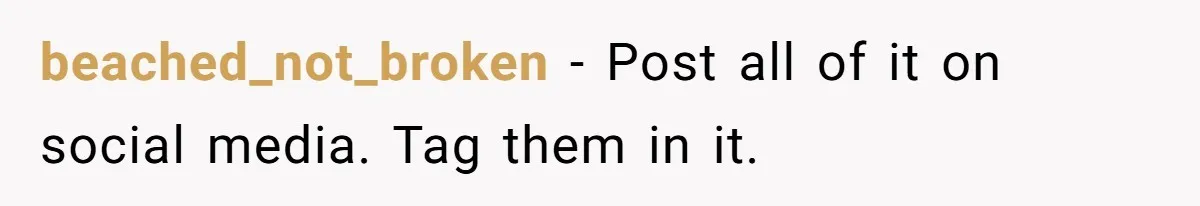 beached_not_broken − Post all of it on social media. Tag them in it.