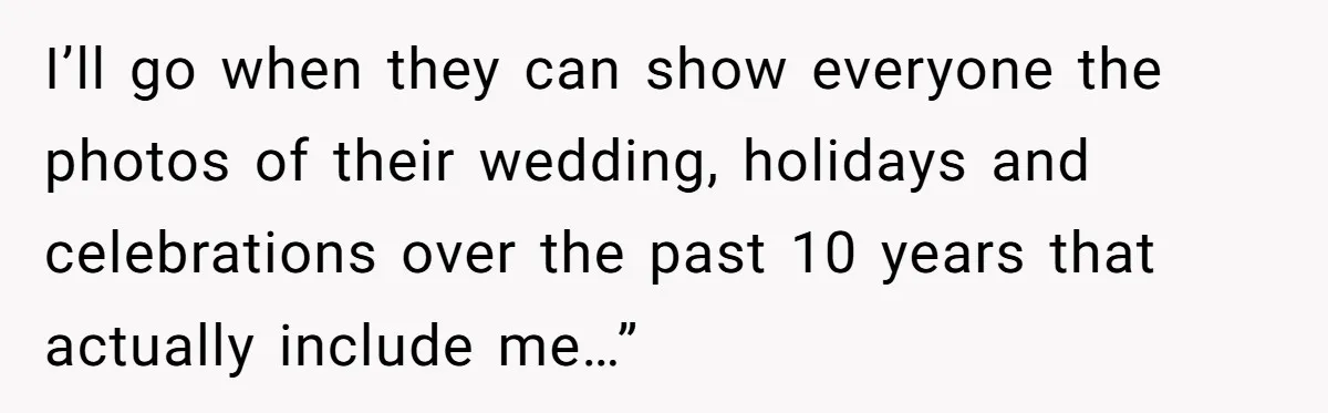 I’ll go when they can show everyone the photos of their wedding, holidays and celebrations over the past 10 years that actually include me…”