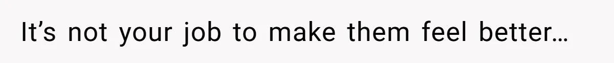 It’s not your job to make them feel better…
