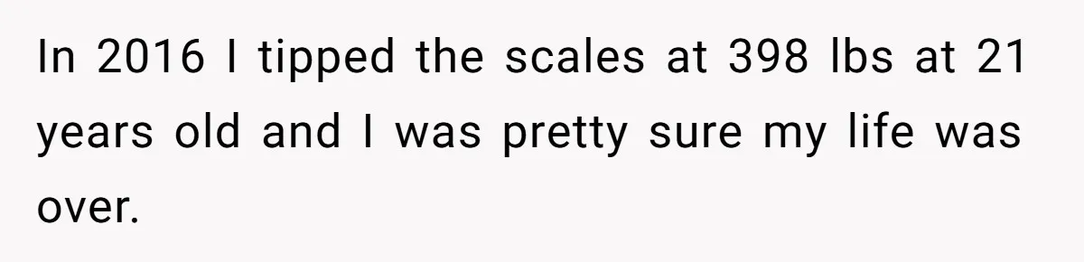 In 2016 I tipped the scales at 398 lbs at 21 years old and I was pretty sure my life was over.