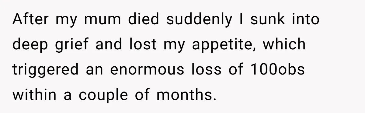 After my mum died suddenly I sunk into deep grief and lost my appetite, which triggered an enormous loss of 100obs within a couple of months.