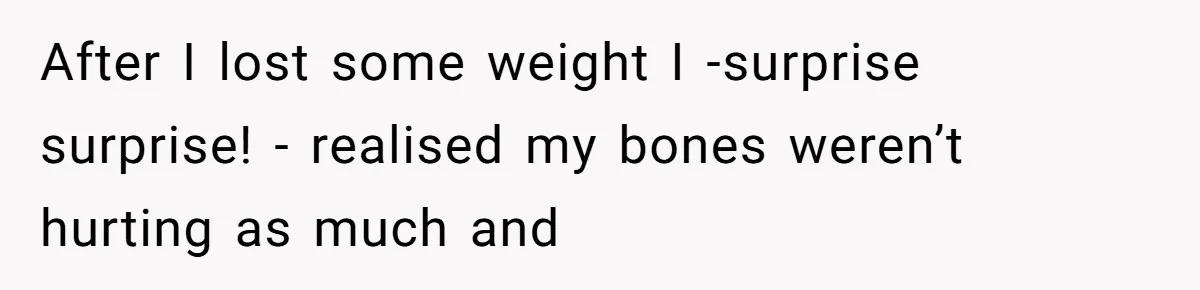 After I lost some weight I -surprise surprise! - realised my bones weren’t hurting as much and