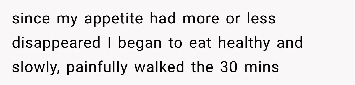 since my appetite had more or less disappeared I began to eat healthy and slowly, painfully walked the 30 mins