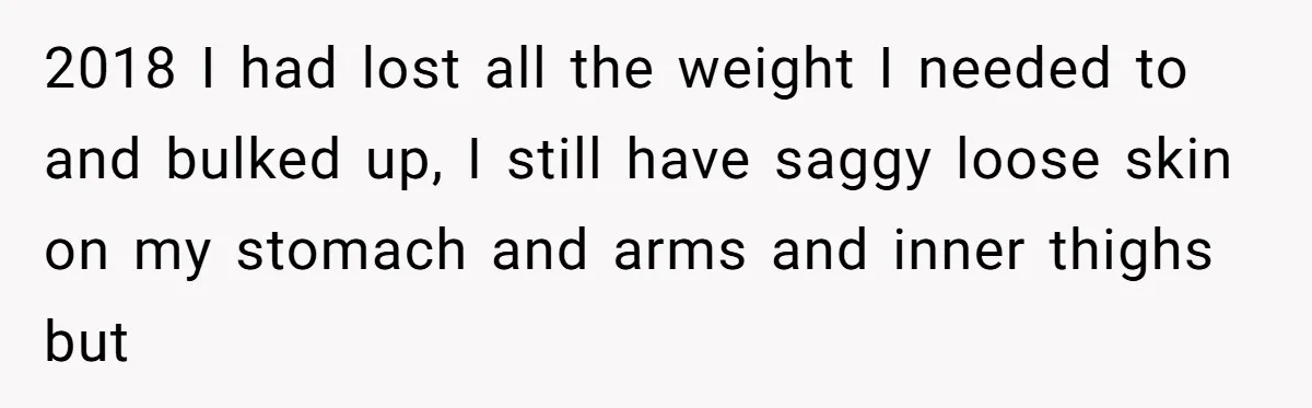 2018 I had lost all the weight I needed to and bulked up, I still have saggy loose skin on my stomach and arms and inner thighs but