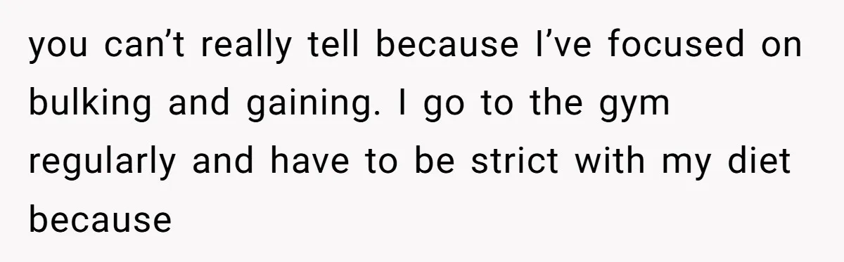 you can’t really tell because I’ve focused on bulking and gaining. I go to the gym regularly and have to be strict with my diet because