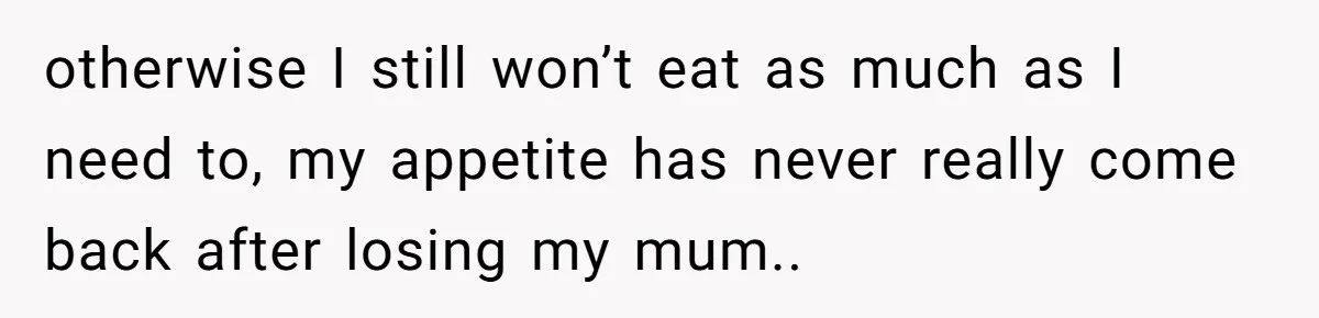 otherwise I still won’t eat as much as I need to, my appetite has never really come back after losing my mum..