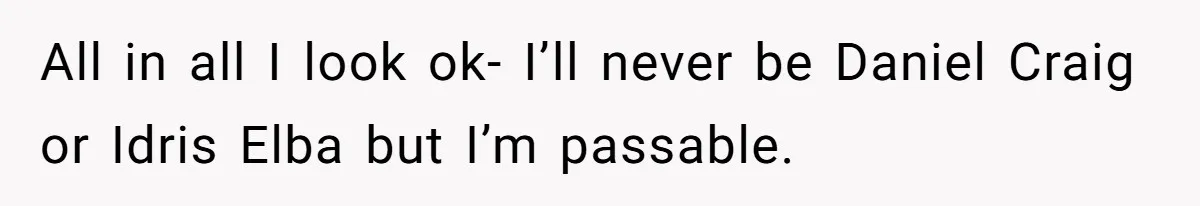 All in all I look ok- I’ll never be Daniel Craig or Idris Elba but I’m passable.