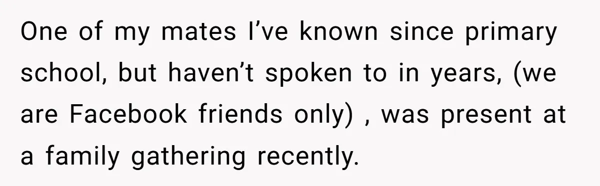 One of my mates I’ve known since primary school, but haven’t spoken to in years, (we are Facebook friends only) , was present at a family gathering recently.