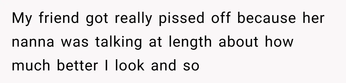 My friend got really pissed off because her nanna was talking at length about how much better I look and so