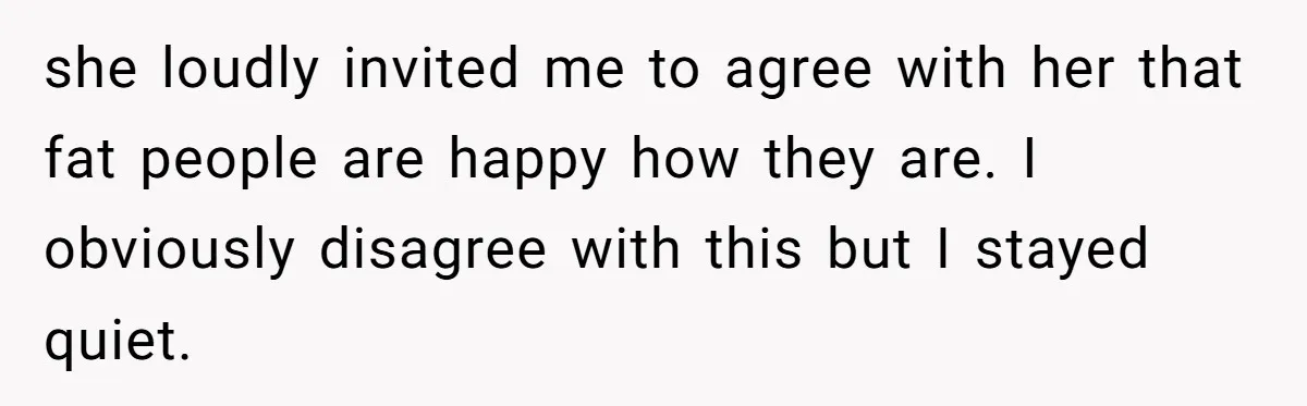 she loudly invited me to agree with her that fat people are happy how they are. I obviously disagree with this but I stayed quiet.