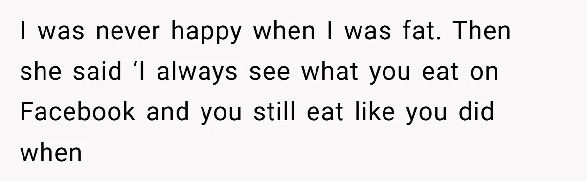 I was never happy when I was fat. Then she said ‘I always see what you eat on Facebook and you still eat like you did when