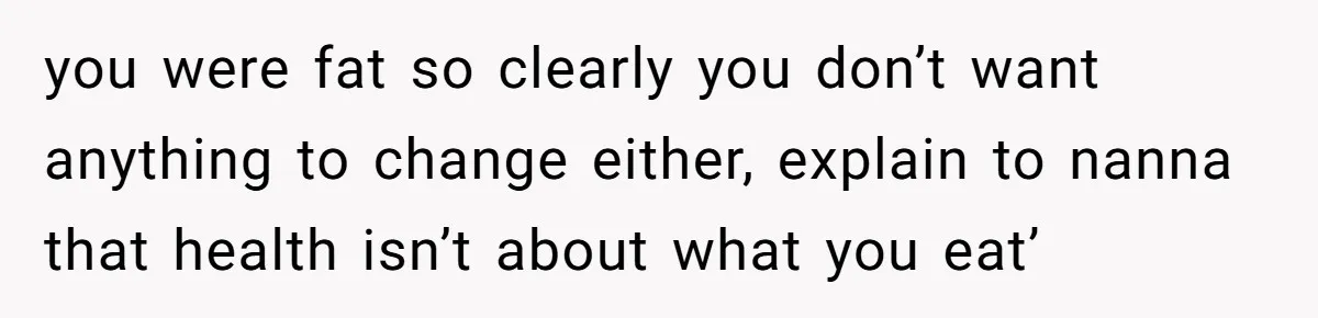 you were fat so clearly you don’t want anything to change either, explain to nanna that health isn’t about what you eat’