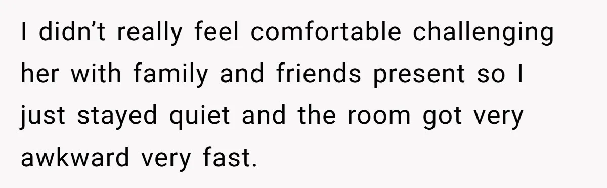 I didn’t really feel comfortable challenging her with family and friends present so I just stayed quiet and the room got very awkward very fast.