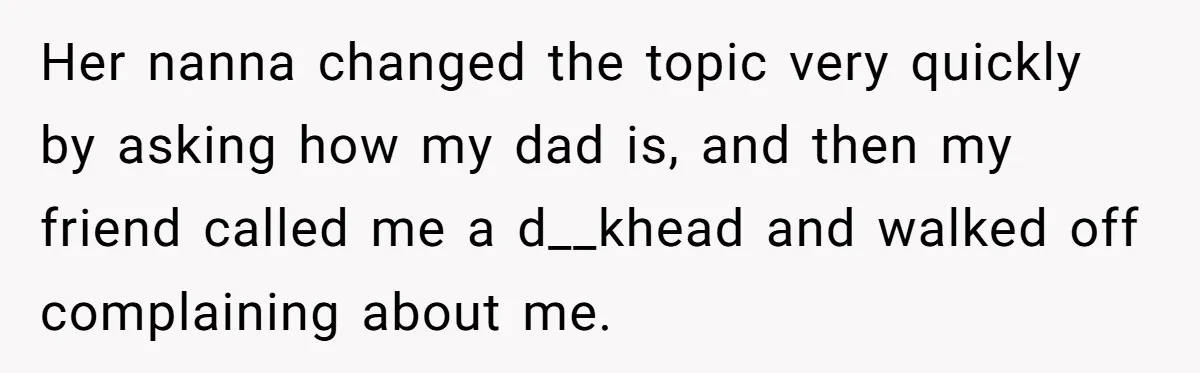 Her nanna changed the topic very quickly by asking how my dad is, and then my friend called me a d__khead and walked off complaining about me.