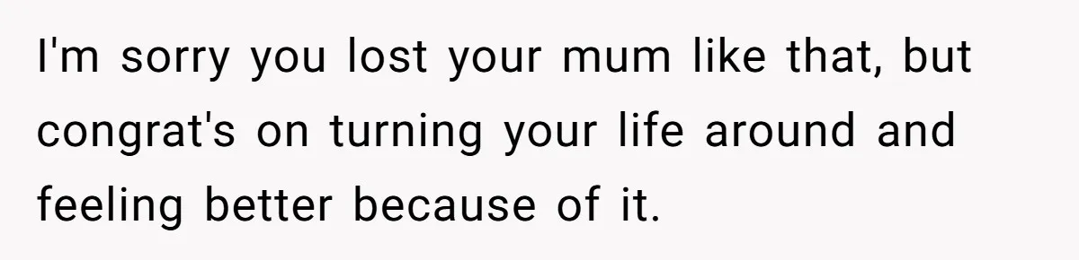 I'm sorry you lost your mum like that, but congrat's on turning your life around and feeling better because of it.