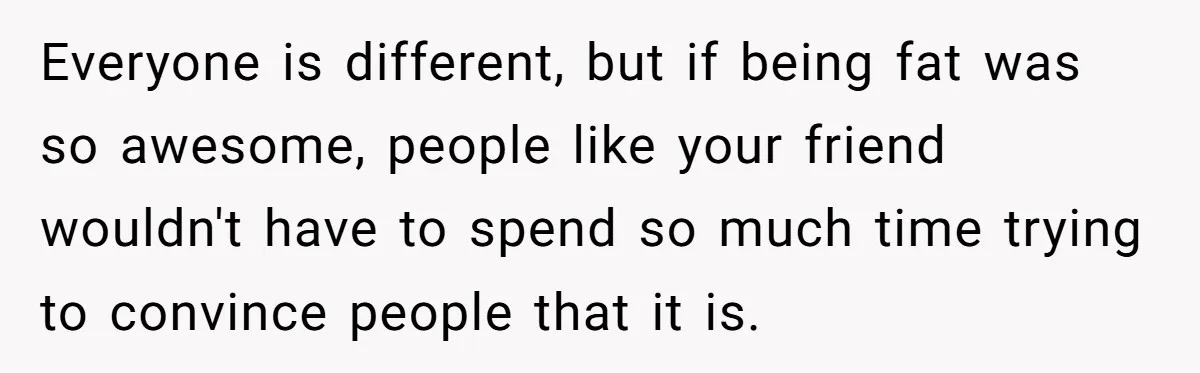 Everyone is different, but if being fat was so awesome, people like your friend wouldn't have to spend so much time trying to convince people that it is.