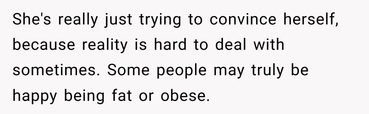 She's really just trying to convince herself, because reality is hard to deal with sometimes. Some people may truly be happy being fat or obese.