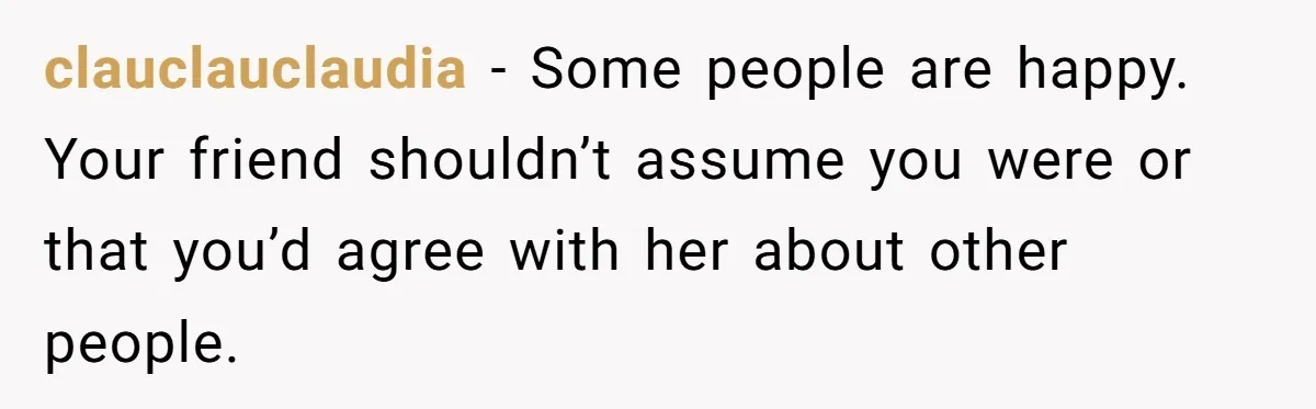 clauclauclaudia − Some people are happy. Your friend shouldn’t assume you were or that you’d agree with her about other people.