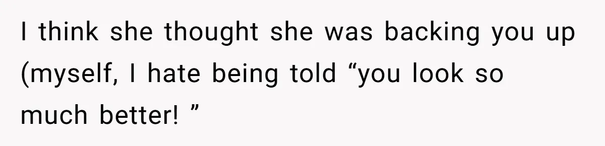 I think she thought she was backing you up (myself, I hate being told “you look so much better! ”