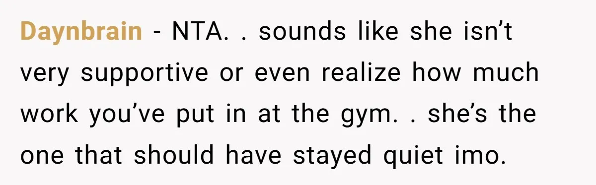 Daynbrain − NTA. . sounds like she isn’t very supportive or even realize how much work you’ve put in at the gym. . she’s the one that should have stayed...