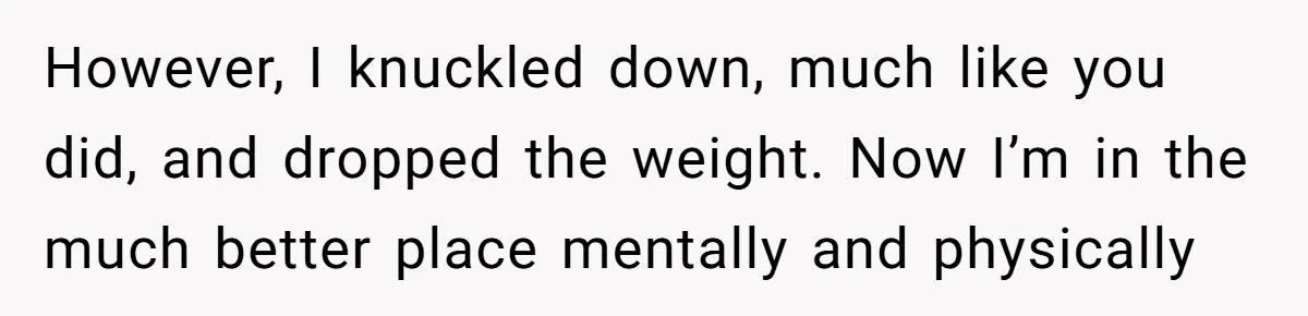 However, I knuckled down, much like you did, and dropped the weight. Now I’m in the much better place mentally and physically