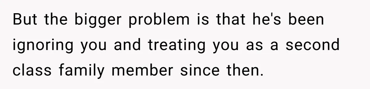 But the bigger problem is that he's been ignoring you and treating you as a second class family member since then.