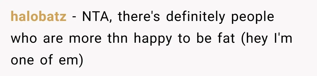 halobatz − NTA, there's definitely people who are more thn happy to be fat (hey I'm one of em)