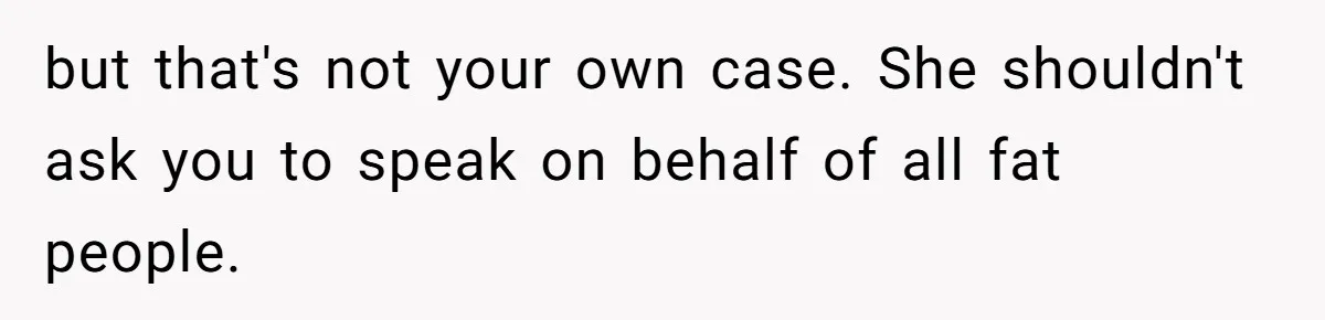 but that's not your own case. She shouldn't ask you to speak on behalf of all fat people.