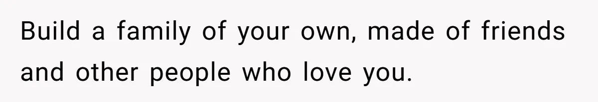 Build a family of your own, made of friends and other people who love you.