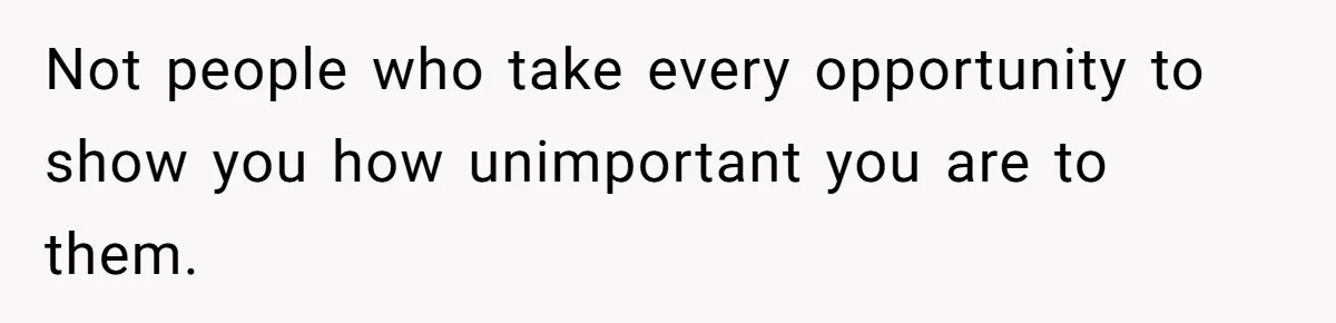 Not people who take every opportunity to show you how unimportant you are to them.