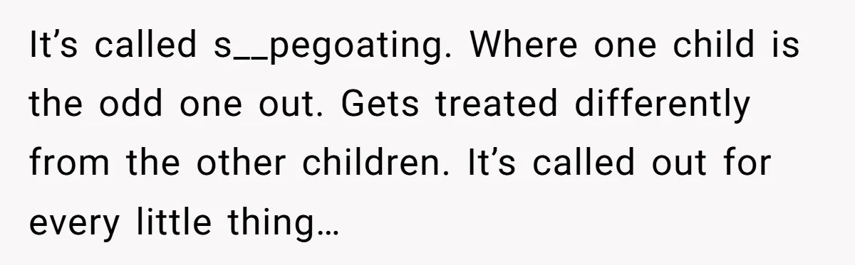 It’s called s__pegoating. Where one child is the odd one out. Gets treated differently from the other children. It’s called out for every little thing…