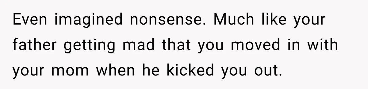 Even imagined nonsense. Much like your father getting mad that you moved in with your mom when he kicked you out.