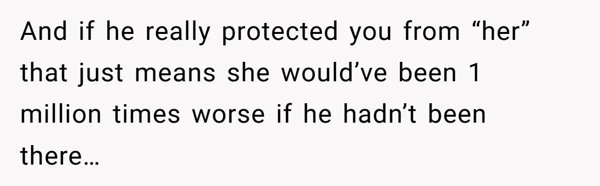 And if he really protected you from “her” that just means she would’ve been 1 million times worse if he hadn’t been there…