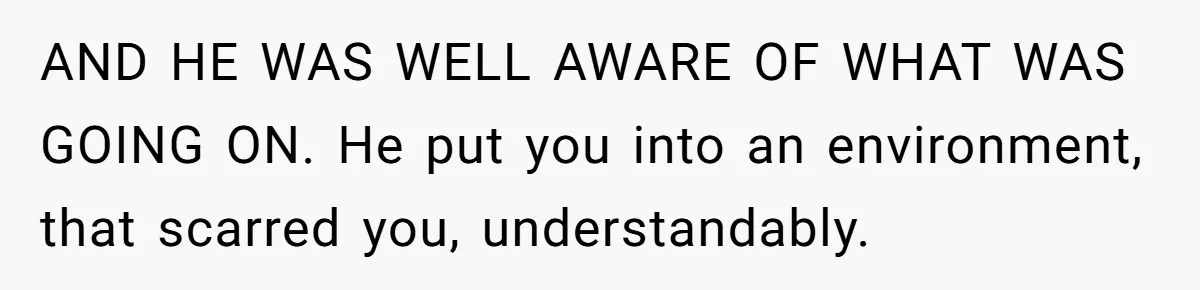 AND HE WAS WELL AWARE OF WHAT WAS GOING ON. He put you into an environment, that scarred you, understandably.