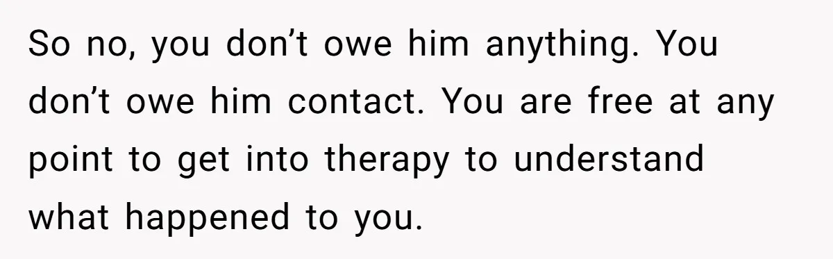 So no, you don’t owe him anything. You don’t owe him contact. You are free at any point to get into therapy to understand what happened to you.