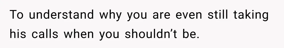 To understand why you are even still taking his calls when you shouldn’t be.