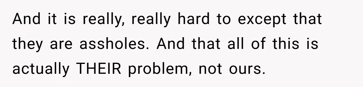 And it is really, really hard to except that they are assholes. And that all of this is actually THEIR problem, not ours.