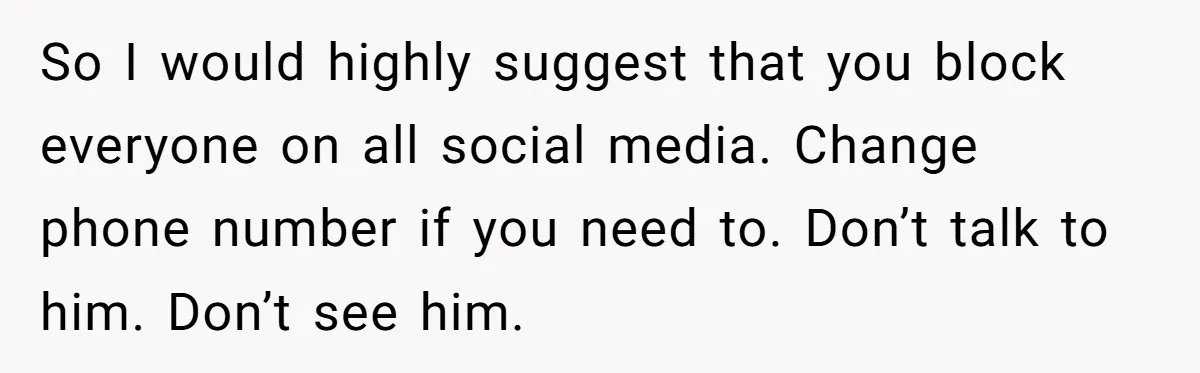 So I would highly suggest that you block everyone on all social media. Change phone number if you need to. Don’t talk to him. Don’t see him.