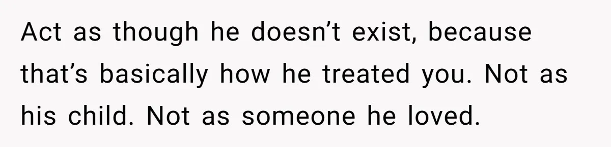 Act as though he doesn’t exist, because that’s basically how he treated you. Not as his child. Not as someone he loved.