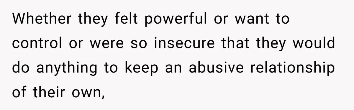 Whether they felt powerful or want to control or were so insecure that they would do anything to keep an abusive relationship of their own,