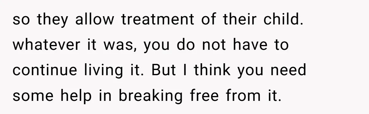 so they allow treatment of their child. whatever it was, you do not have to continue living it. But I think you need some help in breaking free from it.